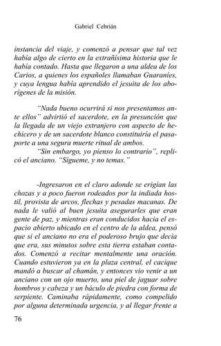Gabriel Cebrián


instancia del viaje, y comenzó a pensar que tal vez
había algo de cierto en la extrañísima historia que le
había contado. Hasta que llegaron a una aldea de los
Carios, a quienes los españoles llamaban Guaraníes,
y cuya lengua había aprendido el jesuita de los abo-
rígenes de la misión.

        “Nada bueno ocurrirá si nos presentamos an-
te ellos” advirtió el sacerdote, en la presunción que
la llegada de un viejo extranjero con aspecto de he-
chicero y de un sacerdote blanco constituiría el pasa-
porte a una segura muerte ritual de ambos.
        “Sin embargo, yo pienso lo contrario”, repli-
có el anciano. “Sígueme, y no temas.”


        -Ingresaron en el claro adonde se erigían las
chozas y a poco fueron rodeados por la indiada hos-
til, provista de arcos, flechas y pesadas macanas. De
nada le valió al buen jesuita asegurarles que eran
gente de paz, y mientras eran conducidos hacia el es-
pacio abierto ubicado en el centro de la aldea, pensó
que si el anciano no era el poderoso brujo que decía
que era, sus minutos sobre esta tierra estaban conta-
dos. Comenzó a recitar mentalmente una oración.
Cuando estuvieron ya en la plaza central, el cacique
mandó a buscar al chamán, y entonces vio venir a un
anciano con un ojo muerto, una piel de jaguar sobre
hombros y cabeza y un báculo de piedra con forma de
serpiente. Caminaba rápidamente, como compelido
por alguna determinada urgencia, y al llegar frente a
76
 