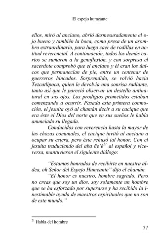 El espejo humeante


ellos, miró al anciano, abrió desmesuradamente el o-
jo bueno y también la boca, como presa de un asom-
bro extraordinario, para luego caer de rodillas en ac-
titud reverencial. A continuación, todos los demás ca-
rios se sumaron a la genuflexión, y con sorpresa el
sacerdote comprobó que el anciano y él eran los úni-
cos que permanecían de pie, entre un centenar de
guerreros hincados. Sorprendido, se volvió hacia
Tezcatlipoca, quien le devolvía una sonrisa radiante,
tanto así que le pareció observar un destello antina-
tural en sus ojos. Los prodigios prometidos estaban
comenzando a ocurrir. Pasada esta primera conmo-
ción, el jesuita oyó al chamán decir a su cacique que
era éste el Dios del norte que en sus sueños le había
anunciado su llegada.
        Conducidos con reverencia hasta la mayor de
las chozas comunales, el cacique invitó al anciano a
ocupar su estera, pero éste rehusó tal honor. Con el
jesuita traduciendo del aba ñe’é21 al español y vice-
versa, mantuvieron el siguiente diálogo:

        “Estamos honrados de recibirte en nuestra al-
dea, oh Señor del Espejo Humeante” dijo el chamán.
        “El honor es nuestro, hombre sagrado. Pero
no creas que soy un dios, soy solamente un hombre
que se ha esforzado por superarse y ha recibido la i-
nestimable ayuda de maestros espirituales que no son
de este mundo.”


21
     Habla del hombre
                                                   77
 
