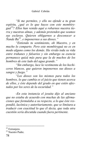 Gabriel Cebrián


        “Si me permites, y ello no ofende a tu gran
espíritu, ¿qué es lo que haces con este mombiry-
guá22? Ellos han venido aquí a robarnos nuestra tie-
rra y nuestras almas, y además pretenden que seamos
sus esclavos. Quieren obligarnos a desconocer a
Ñande Ru23, e imponernos a sus dioses.”
        “Entiendo tu sentimiento, oh Maestro, y en
mucho lo comparto. Pero este mombiryguá no es en
modo alguno como los demás. Ha vivido toda su vida
entre truhanes y falsarios y sin embargo su esencia
permanece quizá más pura que la de muchos de los
hombres de este lado del agua grande.”
        “Sin embargo, luce la vestimenta de los hechi-
ceros blancos, que quieren imponernos sus dioses a
sangre y fuego.”
        “Los dioses son los mismos para todos los
hombres, lo que cambia es el juicio que tienen acerca
de ellos, y éste depende del grado en que estén afec-
tados por los seres de la oscuridad.”

       -En esta instancia el jesuita dijo al anciano
que no estaba de acuerdo con muchas de las afirma-
ciones que formulaba a su respecto, a lo que éste res-
pondió, lacónica y autoritariamente, que se limitara a
traducir con exactitud lo que él decía, que toda otra
cuestión sería discutida cuando fuera pertinente.



22
     Extranjero.
23
     Nuestro Padre.
78
 