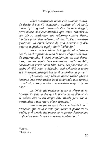 El espejo humeante


         “Hace muchísimas lunas que estamos vinien-
do desde el norte”, comenzó a explicar el jefe de la
aldea, “para guardar distancia de estos mombiryguá,
pero ahora nos encontramos que están también al
sur. No se conforman con robarnos nuestra tierra,
también pretenden robarnos el ánga24. Pero nuestros
guerreros ya están hartos de esta situación, y dis-
puestos a quedarse aquí y morir luchando.”
         “No es sólo el alma de tu gente, oh mburuvi-
cha 25, es el espíritu de toda la tierra el que está sien-
do exterminado. Y estos mombiryguá no son demo-
nios, son solamente instrumentos del malvado Añá,
conocido al norte como Hun Ahau. No podremos re-
sistir, el Añá retá, o Mictlán, está soltando a todos
sus demonios para que tomen el control de la gente.”
         “¿Entonces no podemos hacer nada? ¿Acaso
tenemos que permanecer aquí esperando que vengan
a esclavizarnos y a violar a nuestras mujeres y ni-
ños?”
         “Lo único que podemos hacer es elevar nues-
tro espíritu y aguardar que la paciencia de Ñande Ru
se colme, que su ira limpie este mundo para dar o-
portunidad a una nueva clase de gente.”
         “Eso es lo que siempre dice nuestro Pa’i, aquí
presente, que es lo mismo que decía el padre de su
padre, y el abuelo del padre de su padre. Parece que
al fin el tiempo de este ivy se está acabando...”


24
     Alma.
25
     Gran Jefe.
                                                       79
 