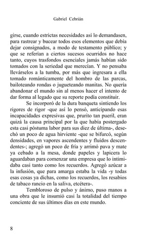 Gabriel Cebrián


girse, cuando estrictas necesidades así lo demandasen,
para rastrear y bucear todos esos elementos que debía
dejar consignados, a modo de testamento público; y
que se referían a ciertos sucesos ocurridos no hace
tanto, cuyos trasfondos esenciales jamás habían sido
tomados con la seriedad que merecían. Y no pensaba
llevárselos a la tumba, por más que ingresara a ella
tomado románticamente del hombro de las parcas,
bailoteando rondas o jugueteando manitas. No quería
abandonar el mundo sin al menos hacer el intento de
dar forma al legado que su reporte podía constituir.
        Se incorporó de la dura banqueta sintiendo los
rigores de rigor -que así lo pensó, anticipando esas
incapacidades expresivas que, prurito tan pueril, eran
quizá la causa principal por la que había postergado
esta casi póstuma labor para sus diez de última-, dese-
chó un poco de agua hirviente -que se bifurcó, según
densidades, en vapores ascendentes y fluidos descen-
dentes-; agregó un poco de fría y arrimó pava y mate
ya cebado a la mesa, donde papeles y lapicera lo
aguardaban para comenzar una empresa que lo intimi-
daba casi tanto como los recuerdos. Agregó azúcar a
la infusión, que para amarga estaba la vida -y todas
esas cosas ya dichas, como los recuerdos, los resabios
de tabaco rancio en la saliva, etcétera-.
        Tembloroso de pulso y ánimo, puso manos a
una obra que le insumió casi la totalidad del tiempo
conciente de sus últimos días en este mundo.



8
 