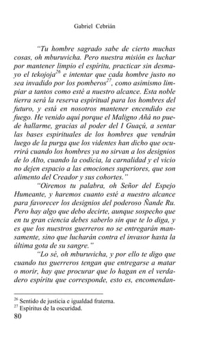 Gabriel Cebrián


        “Tu hombre sagrado sabe de cierto muchas
cosas, oh mburuvicha. Pero nuestra misión es luchar
por mantener limpio el espíritu, practicar sin desma-
yo el tekojoja26 e intentar que cada hombre justo no
sea invadido por los pomberos27, como asimismo lim-
piar a tantos como esté a nuestro alcance. Esta noble
tierra será la reserva espiritual para los hombres del
futuro, y está en nosotros mantener encendido ese
fuego. He venido aquí porque el Maligno Añá no pue-
de hallarme, gracias al poder del I Guaçú, a sentar
las bases espirituales de los hombres que vendrán
luego de la purga que los videntes han dicho que ocu-
rrirá cuando los hombres ya no sirvan a los designios
de lo Alto, cuando la codicia, la carnalidad y el vicio
no dejen espacio a las emociones superiores, que son
alimento del Creador y sus cohortes.”
        “Oiremos tu palabra, oh Señor del Espejo
Humeante, y haremos cuanto esté a nuestro alcance
para favorecer los designios del poderoso Ñande Ru.
Pero hay algo que debo decirte, aunque sospecho que
en tu gran ciencia debes saberlo sin que te lo diga, y
es que los nuestros guerreros no se entregarán man-
samente, sino que lucharán contra el invasor hasta la
última gota de su sangre.”
        “Lo sé, oh mburuvicha, y por ello te digo que
cuando tus guerreros tengan que entregarse a matar
o morir, hay que procurar que lo hagan en el verda-
dero espíritu que corresponde, esto es, encomendan-

26
     Sentido de justicia e igualdad fraterna.
27
     Espíritus de la oscuridad.
80
 