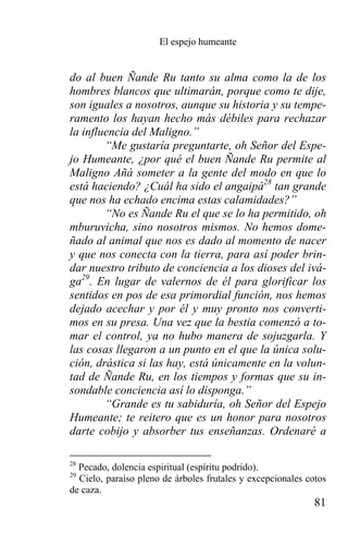 El espejo humeante


do al buen Ñande Ru tanto su alma como la de los
hombres blancos que ultimarán, porque como te dije,
son iguales a nosotros, aunque su historia y su tempe-
ramento los hayan hecho más débiles para rechazar
la influencia del Maligno.”
        “Me gustaría preguntarte, oh Señor del Espe-
jo Humeante, ¿por qué el buen Ñande Ru permite al
Maligno Añá someter a la gente del modo en que lo
está haciendo? ¿Cuál ha sido el angaipá28 tan grande
que nos ha echado encima estas calamidades?”
        “No es Ñande Ru el que se lo ha permitido, oh
mburuvicha, sino nosotros mismos. No hemos dome-
ñado al animal que nos es dado al momento de nacer
y que nos conecta con la tierra, para así poder brin-
dar nuestro tributo de conciencia a los dioses del ivá-
ga29. En lugar de valernos de él para glorificar los
sentidos en pos de esa primordial función, nos hemos
dejado acechar y por él y muy pronto nos converti-
mos en su presa. Una vez que la bestia comenzó a to-
mar el control, ya no hubo manera de sojuzgarla. Y
las cosas llegaron a un punto en el que la única solu-
ción, drástica si las hay, está únicamente en la volun-
tad de Ñande Ru, en los tiempos y formas que su in-
sondable conciencia así lo disponga.”
        “Grande es tu sabiduría, oh Señor del Espejo
Humeante; te reitero que es un honor para nosotros
darte cobijo y absorber tus enseñanzas. Ordenaré a

28
  Pecado, dolencia espiritual (espíritu podrido).
29
  Cielo, paraíso pleno de árboles frutales y excepcionales cotos
de caza.
                                                             81
 