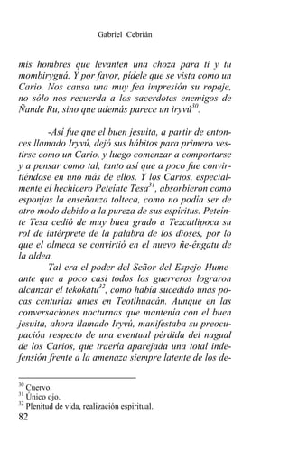 Gabriel Cebrián


mis hombres que levanten una choza para ti y tu
mombiryguá. Y por favor, pídele que se vista como un
Cario. Nos causa una muy fea impresión su ropaje,
no sólo nos recuerda a los sacerdotes enemigos de
Ñande Ru, sino que además parece un iryvú30.

        -Así fue que el buen jesuita, a partir de enton-
ces llamado Iryvú, dejó sus hábitos para primero ves-
tirse como un Cario, y luego comenzar a comportarse
y a pensar como tal, tanto así que a poco fue convir-
tiéndose en uno más de ellos. Y los Carios, especial-
mente el hechicero Peteínte Tesa31, absorbieron como
esponjas la enseñanza tolteca, como no podía ser de
otro modo debido a la pureza de sus espíritus. Peteín-
te Tesa cedió de muy buen grado a Tezcatlipoca su
rol de intérprete de la palabra de los dioses, por lo
que el olmeca se convirtió en el nuevo ñe-êngatu de
la aldea.
        Tal era el poder del Señor del Espejo Hume-
ante que a poco casi todos los guerreros lograron
alcanzar el tekokatu32, como había sucedido unas po-
cas centurias antes en Teotihuacán. Aunque en las
conversaciones nocturnas que mantenía con el buen
jesuita, ahora llamado Iryvú, manifestaba su preocu-
pación respecto de una eventual pérdida del nagual
de los Carios, que traería aparejada una total inde-
fensión frente a la amenaza siempre latente de los de-

30
   Cuervo.
31
   Único ojo.
32
   Plenitud de vida, realización espiritual.
82
 