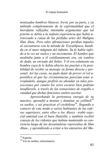El espejo humeante


monizados hombres blancos. Iryvú, por su parte, y ya
imbuido completamente de la espiritualidad que el
hierofante reflejaba, intentaba argumentar que tal
prurito se debía a la nefasta experiencia que había a-
travesado a causa de las pérfidas artes del Maligno
Hun Ahau. Pero tales afirmaciones perdían impulso
al encontrarse con la mirada de Tezcatlipoca, hundi-
da en el mare mágnum del infinito. Su fe había sufri-
do a la vez un vuelco y un incremento. El hombre que
meditaba junto a él cotidianamente era, sin sombra
de duda, un enviado del Señor. Y él era solamente un
hombre cuya fe le había abierto las puertas a la posi-
bilidad de recibir su mensaje en forma directa y per-
sonal. Así las cosas, no pudo dejar de prever el rol a-
postólico al que las circunstancias parecían estar a-
rrojándolo, aunque prefirió no ahondar en tales pro-
yecciones por cuanto los seres oscuros bien podrían
insuflársele, a través de las sensaciones de orgullo o
vanidad que dichas funciones suelen suscitar.
        Aprovechando la portentosa energía de su
maestro, aprendió a montar y dominar su yolilitzli33
en sueños, y así practicar el cochitleua34, llegando a
conocer de este modo a varios habitantes de las esfe-
ras superiores, entre ellos a los Aluxes –trabó espe-
cial amistad con el buen Huitzilín, y también recibió
consejo de los videntes que habían mantenido su con-
ciencia luego de las devastadoras represalias de Hun
Ahau-, y aprendiendo a evitar a los emisarios del Ma-

33
     Espíritu
34
     Ver en sueños, oniromancia.
                                                    83
 