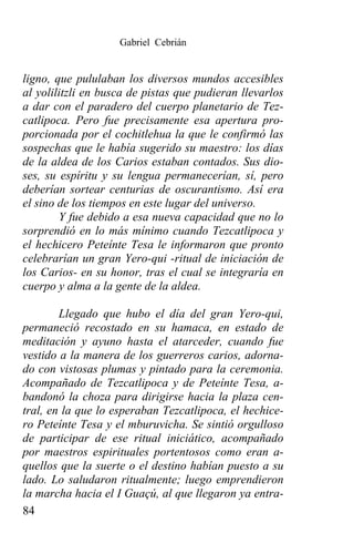 Gabriel Cebrián


ligno, que pululaban los diversos mundos accesibles
al yolilitzli en busca de pistas que pudieran llevarlos
a dar con el paradero del cuerpo planetario de Tez-
catlipoca. Pero fue precisamente esa apertura pro-
porcionada por el cochitlehua la que le confirmó las
sospechas que le había sugerido su maestro: los días
de la aldea de los Carios estaban contados. Sus dio-
ses, su espíritu y su lengua permanecerían, sí, pero
deberían sortear centurias de oscurantismo. Así era
el sino de los tiempos en este lugar del universo.
        Y fue debido a esa nueva capacidad que no lo
sorprendió en lo más mínimo cuando Tezcatlipoca y
el hechicero Peteínte Tesa le informaron que pronto
celebrarían un gran Yero-qui -ritual de iniciación de
los Carios- en su honor, tras el cual se integraría en
cuerpo y alma a la gente de la aldea.

        Llegado que hubo el día del gran Yero-qui,
permaneció recostado en su hamaca, en estado de
meditación y ayuno hasta el atarceder, cuando fue
vestido a la manera de los guerreros carios, adorna-
do con vistosas plumas y pintado para la ceremonia.
Acompañado de Tezcatlipoca y de Peteínte Tesa, a-
bandonó la choza para dirigirse hacia la plaza cen-
tral, en la que lo esperaban Tezcatlipoca, el hechice-
ro Peteínte Tesa y el mburuvicha. Se sintió orgulloso
de participar de ese ritual iniciático, acompañado
por maestros espirituales portentosos como eran a-
quellos que la suerte o el destino habían puesto a su
lado. Lo saludaron ritualmente; luego emprendieron
la marcha hacia el I Guaçú, al que llegaron ya entra-
84
 