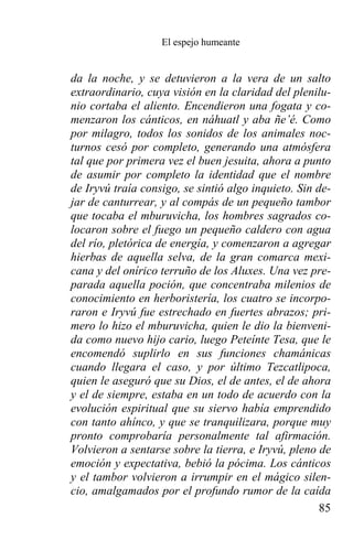 El espejo humeante


da la noche, y se detuvieron a la vera de un salto
extraordinario, cuya visión en la claridad del plenilu-
nio cortaba el aliento. Encendieron una fogata y co-
menzaron los cánticos, en náhuatl y aba ñe’é. Como
por milagro, todos los sonidos de los animales noc-
turnos cesó por completo, generando una atmósfera
tal que por primera vez el buen jesuita, ahora a punto
de asumir por completo la identidad que el nombre
de Iryvú traía consigo, se sintió algo inquieto. Sin de-
jar de canturrear, y al compás de un pequeño tambor
que tocaba el mburuvicha, los hombres sagrados co-
locaron sobre el fuego un pequeño caldero con agua
del río, pletórica de energía, y comenzaron a agregar
hierbas de aquella selva, de la gran comarca mexi-
cana y del onírico terruño de los Aluxes. Una vez pre-
parada aquella poción, que concentraba milenios de
conocimiento en herboristería, los cuatro se incorpo-
raron e Iryvú fue estrechado en fuertes abrazos; pri-
mero lo hizo el mburuvicha, quien le dio la bienveni-
da como nuevo hijo cario, luego Peteínte Tesa, que le
encomendó suplirlo en sus funciones chamánicas
cuando llegara el caso, y por último Tezcatlipoca,
quien le aseguró que su Dios, el de antes, el de ahora
y el de siempre, estaba en un todo de acuerdo con la
evolución espiritual que su siervo había emprendido
con tanto ahínco, y que se tranquilizara, porque muy
pronto comprobaría personalmente tal afirmación.
Volvieron a sentarse sobre la tierra, e Iryvú, pleno de
emoción y expectativa, bebió la pócima. Los cánticos
y el tambor volvieron a irrumpir en el mágico silen-
cio, amalgamados por el profundo rumor de la caída
                                                      85
 