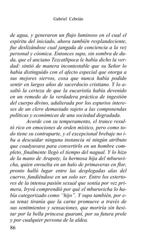 Gabriel Cebrián


de agua, y generaron un flujo luminoso en el cual el
espíritu del iniciado, ahora también resplandeciente,
fue deslizándose cual jangada de conciencia a la vez
personal y cósmica. Entonces supo, sin sombra de du-
da, que el anciano Tezcatlipoca le había dicho la ver-
dad: sintió de manera incontestable que su Señor lo
había distinguido con el afecto especial que otorga a
sus mejores siervos, cosa que nunca había podido
sentir en largos años de sacerdocio cristiano. Y lo a-
saltó la certeza de que la eucaristía había devenido
en un remedo de la verdadera práctica de ingestión
del cuerpo divino, adulterada por los espurios intere-
ses de un clero demasiado sujeto a las componendas
políticas y económicas de una sociedad degradada.
         Acorde con su temperamento, el trance resul-
tó rico en emociones de orden místico, pero como to-
do tiene su contraparte, y el excepcional brebaje no i-
ba a descuidar ninguna instancia ni ningún atributo
que coadyuvara para convertirlo en un hombre com-
pleto, finalmente llegó el tiempo del nagual. Y lo hizo
de la mano de Arapoty, la hermosa hija del mburuvi-
cha, quien envuelta en un halo de primaveras en flor,
pronto halló lugar entre las desplegadas alas del
cuervo, fundiéndose en un solo ser. Entre los esterto-
res de la intensa pasión sexual que sentía por vez pri-
mera, Iryvú comprendió por qué el mburuvicha lo ha-
bía categorizado como “hijo”. Y supo también, por e-
sa tenaz tiranía que la carne promueve a través de
sus sentimientos y sensaciones, que moriría sin hesi-
tar por la bella princesa guaraní, por su futura prole
y por cualquier persona de la aldea.
86
 