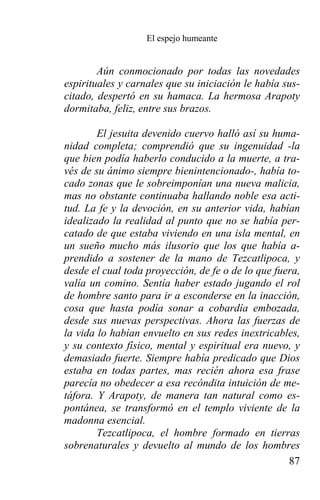 El espejo humeante


        Aún conmocionado por todas las novedades
espirituales y carnales que su iniciación le había sus-
citado, despertó en su hamaca. La hermosa Arapoty
dormitaba, feliz, entre sus brazos.

        El jesuita devenido cuervo halló así su huma-
nidad completa; comprendió que su ingenuidad -la
que bien podía haberlo conducido a la muerte, a tra-
vés de su ánimo siempre bienintencionado-, había to-
cado zonas que le sobreimponían una nueva malicia,
mas no obstante continuaba hallando noble esa acti-
tud. La fe y la devoción, en su anterior vida, habían
idealizado la realidad al punto que no se había per-
catado de que estaba viviendo en una isla mental, en
un sueño mucho más ilusorio que los que había a-
prendido a sostener de la mano de Tezcatlipoca, y
desde el cual toda proyección, de fe o de lo que fuera,
valía un comino. Sentía haber estado jugando el rol
de hombre santo para ir a esconderse en la inacción,
cosa que hasta podía sonar a cobardía embozada,
desde sus nuevas perspectivas. Ahora las fuerzas de
la vida lo habían envuelto en sus redes inextricables,
y su contexto físico, mental y espiritual era nuevo, y
demasiado fuerte. Siempre había predicado que Dios
estaba en todas partes, mas recién ahora esa frase
parecía no obedecer a esa recóndita intuición de me-
táfora. Y Arapoty, de manera tan natural como es-
pontánea, se transformó en el templo viviente de la
madonna esencial.
        Tezcatlipoca, el hombre formado en tierras
sobrenaturales y devuelto al mundo de los hombres
                                                    87
 