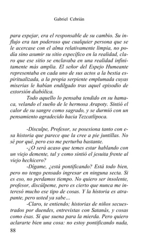 Gabriel Cebrián


para espejar, era el responsable de su cambio. Su in-
flujo era tan poderoso que cualquier persona que se
le acercase con el alma relativamente limpia, no po-
día sino asumir su sitio específico en la realidad, cla-
ro que ese sitio se enclavaba en una realidad infini-
tamente más amplia. El señor del Espejo Humeante
representaba en cada uno de sus actos a la bestia es-
piritualizada, a la propia serpiente emplumada cuyas
miserias le habían endilgado tras aquel episodio de
extorsión diabólica.
        Todo aquello lo pensaba tendido en su hama-
ca, velando el sueño de le hermosa Arapoty. Sintió el
calor de su sangre como sagrado, y se durmió con un
pensamiento agradecido hacia Tezcatlipoca.

        -Disculpe, Profesor, se posesiona tanto con e-
sa historia que parece que la cree a pie juntillas. No
sé por qué, pero eso me perturba bastante.
        -¿O será acaso que temes estar hablando con
un viejo demente, tal y como sintió el jesuita frente al
viejo hechicero?
        -Dígame, ¿está pontificando? Está todo bien,
pero no tengo pensado ingresar en ninguna secta. Si
es eso, no perdamos tiempo. No quiero ser insolente,
profesor, discúlpeme, pero es cierto que nunca me in-
teresó mucho ese tipo de cosas. Y la historia es atra-
pante, pero usted ya sabe…
        -Claro, te entiendo; historias de niños secues-
trados por duendes, entrevistas con Satanás, y cosas
como ésas. Sí que suena para la mierda. Pero quiero
aclararte bien una cosa: no estoy pontificando nada,
88
 