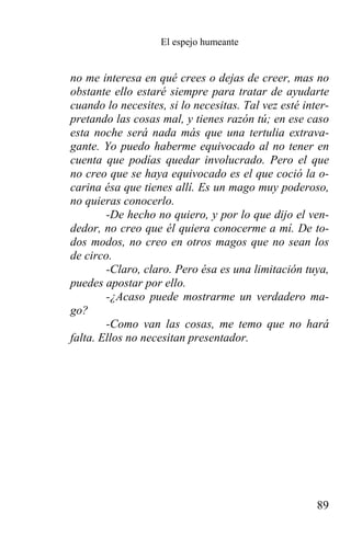 El espejo humeante


no me interesa en qué crees o dejas de creer, mas no
obstante ello estaré siempre para tratar de ayudarte
cuando lo necesites, si lo necesitas. Tal vez esté inter-
pretando las cosas mal, y tienes razón tú; en ese caso
esta noche será nada más que una tertulia extrava-
gante. Yo puedo haberme equivocado al no tener en
cuenta que podías quedar involucrado. Pero el que
no creo que se haya equivocado es el que coció la o-
carina ésa que tienes allí. Es un mago muy poderoso,
no quieras conocerlo.
        -De hecho no quiero, y por lo que dijo el ven-
dedor, no creo que él quiera conocerme a mí. De to-
dos modos, no creo en otros magos que no sean los
de circo.
        -Claro, claro. Pero ésa es una limitación tuya,
puedes apostar por ello.
        -¿Acaso puede mostrarme un verdadero ma-
go?
        -Como van las cosas, me temo que no hará
falta. Ellos no necesitan presentador.




                                                      89
 