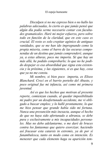 El espejo humeante


        Disculpen si no me expreso bien o no hallo las
palabras adecuadas, lo cierto es que jamás pensé que
algún día podía serme necesario contar con faculta-
des gramaticales. Haré mi mejor esfuerzo, pero sobre
todo en función de la claridad, que en este caso es
crucial. El resto es solo crepitar agónico de antiguas
vanidades, que se me han ido impregnando como la
propia miseria, como el barro de las oscuras compo-
nendas de un destino que jamás comprenderé, aunque
ya, a estas alturas, poco me importa. Sé que hay un
más allá, he podido comprobarlo; lo que no he podi-
do despejar es esa absurdidad que signa esta existen-
cia y la próxima, y las siguientes, si es que hay, cosa
que ya no me consta.
        Mi nombre, si bien poco importa, es Eliseo
Blanchard. Crecí en el barrio porteño del Abasto, y
poco original fue mi infancia, así como mi primera
juventud.
        Así es que los hechos que motivan al presente
reporte, comienzan cuando, al quedar imposibilitado
mi padre por un desafortunado accidente, me vi obli-
gado a buscar empleo; y lo hallé prontamente, lo que
me hizo pensar que grande había sido mi fortuna.
Nunca una presunción más inexacta, aunque el hecho
de que no haya sido afortunado a ultranza, se debe
pura y exclusivamente a mis incapacidades persona-
les. Mas no debo adelantarme, o me daré de bruces
contra los fantasmas que quiero exorcizar, haciendo
así fracasar esta catarsis in extremis, ya de por sí
funambulesca, tanto en modo como en intención. Es
menester que cada elemento haga su aparición tem-
                                                      9
 