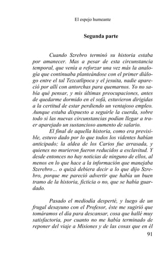 El espejo humeante


                       Segunda parte


        Cuando Szrebro terminó su historia estaba
por amanecer. Mas a pesar de esta circunstancia
temporal, que venía a reforzar una vez más la analo-
gía que continuaba planteándose con el primer diálo-
go entre el tal Tezcatlipoca y el jesuita, nadie apare-
ció por allí con antorchas para quemarnos. Yo no sa-
bía qué pensar, y mis últimas preocupaciones, antes
de quedarme dormido en el sofá, estuvieron dirigidas
a la certitud de estar perdiendo un ventajoso empleo.
Aunque estaba dispuesto a seguirle la cuerda, sobre
todo si las nuevas circunstancias podían llegar a tra-
er aparejado un sustancioso aumento de salario.
        El final de aquella historia, como era previsi-
ble, estuvo dado por lo que todos los videntes habían
anticipado; la aldea de los Carios fue arrasada, y
quienes no murieron fueron reducidos a esclavitud. Y
desde entonces no hay noticias de ninguno de ellos, al
menos en lo que hace a la información que manejaba
Szerebro… o quizá debiera decir a lo que dijo Szre-
bro, porque me pareció advertir que había un buen
tramo de la historia, ficticia o no, que se había guar-
dado.

        Pasado el mediodía desperté, y luego de un
frugal desayuno con el Profesor, éste me sugirió que
tomáramos el día para descansar, cosa que hallé muy
satisfactoria, por cuanto no me había terminado de
reponer del viaje a Misiones y de las cosas que en él
                                                  91
 