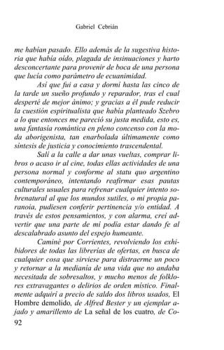 Gabriel Cebrián


me habían pasado. Ello además de la sugestiva histo-
ria que había oído, plagada de insinuaciones y harto
desconcertante para provenir de boca de una persona
que lucía como parámetro de ecuanimidad.
        Así que fui a casa y dormí hasta las cinco de
la tarde un sueño profundo y reparador, tras el cual
desperté de mejor ánimo; y gracias a él pude reducir
la cuestión espiritualista que había planteado Szebro
a lo que entonces me pareció su justa medida, esto es,
una fantasía romántica en pleno concenso con la mo-
da aborigenista, tan enarbolada últimamente como
síntesis de justicia y conocimiento trascendental.
        Salí a la calle a dar unas vueltas, comprar li-
bros o acaso ir al cine, todas ellas actividades de una
persona normal y conforme al statu quo argentino
contemporáneo, intentando reafirmar esas pautas
culturales usuales para refrenar cualquier intento so-
brenatural al que los mundos sutiles, o mi propia pa-
ranoia, pudiesen conferir pertinencia y/o entidad. A
través de estos pensamientos, y con alarma, creí ad-
vertir que una parte de mí podía estar dando fe al
descalabrado asunto del espejo humeante.
        Caminé por Corrientes, revolviendo los exhi-
bidores de todas las librerías de ofertas, en busca de
cualquier cosa que sirviese para distraerme un poco
y retornar a la medianía de una vida que no andaba
necesitada de sobresaltos, y mucho menos de folklo-
res extravagantes o delirios de orden místico. Final-
mente adquirí a precio de saldo dos libros usados, El
Hombre demolido, de Alfred Bester y un ejemplar a-
jado y amarillento de La señal de los cuatro, de Co-
92
 