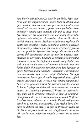 El espejo humeante


nan Doyle, editado por La Nación en 1904. Muy con-
tento con las adquisiciones –sobre todo la última, a la
que consideraba poco menos que un incunable-, em-
prendí el regreso a casa; pero como ya había ano-
checido y estaba algo cansado aún por el viaje -y so-
bre todo por las emociones que me había deparado,
agitadas más aún por el extraño relato de Szrebro-,
decidí tomar el subte. Bajé las escalinatas repletas de
gente que entraba y salía, compré el cospel, atravesé
el molinete y advertí que ya estaba el convoy presto
para la partida. Apenas tuve tiempo de entrar y col-
garme del pasamanos antes de que las puertas neu-
máticas se cerraran. Cuando el vehículo comenzaba
a moverse, miré hacia fuera y quedé congelado: pa-
rado en el andén estaba el hombre aindiado que me
había dado el misterioso recipiente en San Ignacio -a
quien Szrebro había llamado Albarracín-, mirándome
con una sonrisa que se me antojó diabólica. No dejó
de mirarme hasta que el vagón ingresó al túnel. ¿Qué
estaba haciendo allí? ¿Acaso me estaba siguiendo?
Si así era, ¿cuáles serían las razones por las cuales
lo hacía? ¿Representaba ello una amenaza concreta
contra mi seguridad personal? Presa del nerviosis-
mo, bajé en la primera estación e hice la combina-
ción pertinente para ir directamente a lo del Profesor
Szrebro. No estaba en casa cuando llegué, así que me
senté en el umbral a esperarlo. Casi media hora des-
pués se detuvo un taxi, y vi que el Profesor venía en
él. No se sorprendió de verme, simplemente me salu-
dó con la mano mientras pagaba y esperaba el cam-
bio.
                                                     93
 