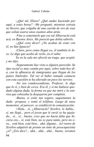 Gabriel Cebrián


         -¿Qué tal, Eliseo? ¿Qué andas haciendo por
aquí, a estas horas? –Me preguntó, mientras extraía
su llavero, que colgaba de una cuerda de oro de esas
que solían usarse unos cuantos años atrás.
         -Vine a comentarle que ese tal Albarracín está
acá, en Buenos Aires. Me pareció que debía saberlo.
         -¿Qué cosa dices? ¿No acabas de estar con
él, en San Ignacio?
         -Claro, pero como llegué yo, él también lo hi-
zo. Le digo que acabo de verlo, en el subte.
         Ya en la sala me ofreció un trago, que acepté,
y me dijo:
         -Seguramente has visto a alguien parecido. Su
tipo racial es muy común por aquí; sobre todo hoy dí-
a, con la afluencia de inmigrantes que llegan de los
países limítrofes. Tal vez el haber tomado contacto
con esta cuestión te ha alterado un poco los nervios.
         -No sea condescendiente, Profesor, le digo
que lo ví, y bien de cerca. Era él, y si me hubiese que-
dado alguna duda, la forma en que me miró y la son-
risa que esbozaba la despejaron por completo.
         -Bueno, si estás tan seguro, saquémonos la
duda –propuso, y tomó el teléfono. Luego de unos
momentos, al parecer, se estableció la comunicación:
         <Hola... sí, ¿Albarracín? Szrebro, le habla...
sí, me llegó... pero el joven que le envié se ha queja-
do... sí... sí... bueno, creo que no hacía falta que hi-
ciera eso... sí, está bien, no es para tanto, pero no e-
ra... está bien, está bien... ahá, dígame... (el rostro de
Szrebro adquirió de pronto un tinte de preocupación)
¿sí? ¿Eso dice?... ahá... ahá... ahá... bueno, veremos
94
 