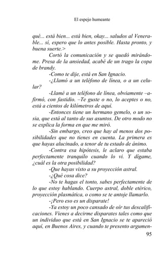 El espejo humeante


qué... está bien... está bien, okay... saludos al Venera-
ble... sí, espero que lo antes posible. Hasta pronto, y
buena suerte.>
         Cortó la comunicación y se quedó mirándo-
me. Presa de la ansiedad, acabé de un trago la copa
de brandy.
         -Como te dije, está en San Ignacio.
         -¿Llamó a un teléfono de línea, o a un celu-
lar?
         -Llamé a un teléfono de línea, obviamente –a-
firmó, con fastidio. –Te guste o no, lo aceptes o no,
está a cientos de kilómetros de aquí.
         -Entonces tiene un hermano gemelo, o un so-
sia, que está al tanto de sus asuntos. De otro modo no
se explica la forma en que me miró.
         -Sin embargo, creo que hay al menos dos po-
sibilidades que no tienes en cuenta. La primera es
que hayas alucinado, a tenor de tu estado de ánimo.
         -Contra esa hipótesis, le aclaro que estaba
perfectamente tranquilo cuando lo vi. Y dígame,
¿cuál es la otra posibilidad?
         -Que hayas visto a su proyección astral.
         -¿Qué cosa dice?
         -No te hagas el tonto, sabes perfectamente de
lo que estoy hablando. Cuerpo astral, doble etérico,
proyección plasmática, o como se te antoje llamarlo.
         -¡Pero eso es un disparate!
         -Ya estoy un poco cansado de oír tus descalifi-
caciones. Vienes a decirme disparates tales como que
un individuo que está en San Ignacio se te apareció
aquí, en Buenos Aires, y cuando te presento argumen-
                                                       95
 
