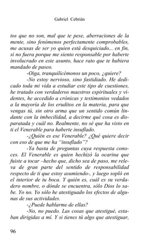 Gabriel Cebrián


tos que no son, mal que te pese, aberraciones de la
mente, sino fenómenos perfectamente comprobables,
me acusas de ser yo quien está desquiciado... en fin,
si no fuera porque me siento responsable por haberte
involucrado en este asunto, hace rato que te hubiera
mandado de paseo.
        -Oiga, tranquilicémonos un poco, ¿quiere?
        -No estoy nervioso, sino fastidiado. He dedi-
cado toda mi vida a estudiar este tipo de cuestiones,
he tratado con verdaderos maestros espirituales y vi-
dentes, he accedido a crónicas y testimonios vedados
a la mayoría de los eruditos en la materia, para que
vengas tú, sin otro arma que un sentido común lin-
dante con la imbecilidad, a decirme qué cosa es dis-
paratada y cuál no. Realmente, no sé que ha visto en
ti el Venerable para haberte insuflado.
        -¿Quién es ese Venerable? ¿Qué quiere decir
con eso de que me ha “insuflado”?
        -Ya basta de preguntas cuya respuesta cono-
ces. El Venerable es quien hechizó la ocarina que
fuiste a tocar –hecho que, dicho sea de paso, me rele-
va de gran parte del sentido de responsabilidad
respecto de ti que estoy asumiendo-, y luego sopló en
el interior de tu boca. Y quién es, cuál es su verda-
dero nombre, o dónde se encuentra, sólo Dios lo sa-
be. Yo no. Yo sólo he atestiguado los efectos de algu-
nas de sus actividades.
        -¿Puede hablarme de ellas?
        -No, no puedo. Las cosas que atestigué, esta-
ban dirigidas a mí. Y si tienes tú algo que atestiguar,

96
 