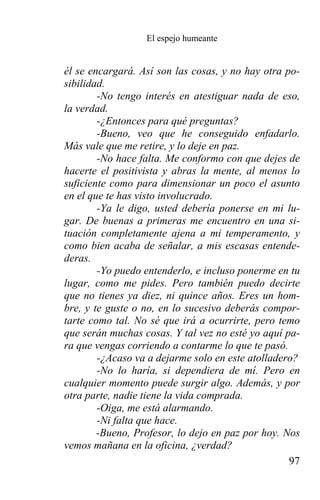 El espejo humeante


él se encargará. Así son las cosas, y no hay otra po-
sibilidad.
        -No tengo interés en atestiguar nada de eso,
la verdad.
        -¿Entonces para qué preguntas?
        -Bueno, veo que he conseguido enfadarlo.
Más vale que me retire, y lo deje en paz.
        -No hace falta. Me conformo con que dejes de
hacerte el positivista y abras la mente, al menos lo
suficiente como para dimensionar un poco el asunto
en el que te has visto involucrado.
        -Ya le digo, usted debería ponerse en mi lu-
gar. De buenas a primeras me encuentro en una si-
tuación completamente ajena a mi temperamento, y
como bien acaba de señalar, a mis escasas entende-
deras.
        -Yo puedo entenderlo, e incluso ponerme en tu
lugar, como me pides. Pero también puedo decirte
que no tienes ya diez, ni quince años. Eres un hom-
bre, y te guste o no, en lo sucesivo deberás compor-
tarte como tal. No sé que irá a ocurrirte, pero temo
que serán muchas cosas. Y tal vez no esté yo aquí pa-
ra que vengas corriendo a contarme lo que te pasó.
        -¿Acaso va a dejarme solo en este atolladero?
        -No lo haría, si dependiera de mí. Pero en
cualquier momento puede surgir algo. Además, y por
otra parte, nadie tiene la vida comprada.
        -Oiga, me está alarmando.
        -Ni falta que hace.
        -Bueno, Profesor, lo dejo en paz por hoy. Nos
vemos mañana en la oficina, ¿verdad?
                                                   97
 
