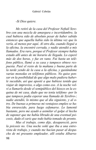 Gabriel Cebrián


       -Si Dios quiere.

        Me retiré de la casa del Profesor Neftalí Szre-
bro con una mezcla de amargura e incertidumbre, la
cual hubiera sido de absoluto pesar de haber sabido
entonces que aquella había sido la última vez que lo
vería, al menos por aquí. Al otro día, cuando llegué a
la oficina, la encontré cerrada, y nadie atendió a mis
llamados. Era raro, porque el Profesor siempre había
estado allí antes de mi horario de llegada. Lo esperé
más de dos horas, y fue en vano. Fui hasta un telé-
fono público, llamé a su casa y tampoco obtuve res-
puesta. Pasé el resto de la mañana y buena parte de
la tarde yendo de la casa a la oficina, y gastándome
varias monedas en teléfonos públicos. No quise pen-
sar en la posibilidad de que algo malo pudiera haber-
le sucedido, así que aposté a que hubiese tenido que
viajar de improviso, o algo como eso. A la noche vol-
ví a llamarlo desde el semipúblico del kiosco en la es-
quina de mi casa, dado que no tenía teléfono -por lo
que tampoco podìa esperar una llamada de Szrebro-;
nadie atendió, lo mismo que al día siguiente, y al o-
tro. De buenas a primeras mi ventajoso empleo se ha-
bía enrarecido, para luego esfumarse. Lo lamenté
bastante, pero me ayudó a asimilar el golpe el hecho
de suponer que me había librado de una eventual psi-
cosis, dado el cariz que todo había tomado de pronto.
        Mas el trabajo, como dije, desapareció, pero
la psicosis no. Una noche soñé que iba a una entre-
vista de trabajo, y cuando me hacían pasar al despa-
cho de mi presunto empleador, allí estaba Albarra-
98
 