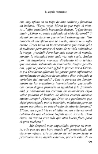 El espejo humeante


cín, muy ufano en su traje de alta costura y fumando
un habano. "Vaya, vaya. Miren lo que trajo el vien-
to…" dijo, exhalando bocanadas densas. "¿Qué haces
aquí? ¿Cómo no estás cuidando al viejo Szrebro?" Y
siguió con un discurso que entendí extravagante: "No
importa el sacrificio que te cueste, nunca será sufi-
ciente. Crees tanto en tu encarnadura que serías feliz
si pudieras permanecer el resto de tu vida sobándote
la verga, ¿verdad? Pero hay más cosas en el mundo,
mocito, la eternidad está cada vez más sucia. Andan
por ahí ingenieros neonazis diseñando virus letales
que atacarán solamente determinados linajes genéti-
cos, ¿qué te parece eso? ¿Qué te parece ver a Orien-
te y a Occidente afilando las garras para enfrentarse
mortalmente en defensa de un mismo dios, rebajado a
variables del mercado? ¿Qué te parecen los funcio-
narios de los organismos internacionales que predi-
can como dogma primario la igualdad y la fraterni-
dad, y abandonan los recintos en automóviles cuyo
valor paliaría el hambre de aldeas enteras durante
mucho tiempo? ¿Crees que Dios va a perdonarte que
sigas preocupado por tu inserción, minúscula pero no
menos oprobiosa, en este círculo de miseria humana?
Eliseo, vas a pudrirte en el infierno, vas a hervir en el
caldero del que el pobre Neftalí quiso sacarte. Pero
claro, tal vez no eres más que otro hueso flaco para
el gran puchero."
        Me desperté muy angustiado, porque mi men-
te, o lo que sea que haya estado allí presenciando tal
discurso –fuera éste producto de mi inconciente o
proviniera de un agente externo-, parecía estar de a-
                                                      99
 