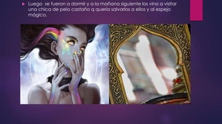  Luego se fueron a dormir y a la mañana siguiente los vino a visitar
una chica de pelo castaño q quería salvarlos a ellos y al espejo
mágico.
 