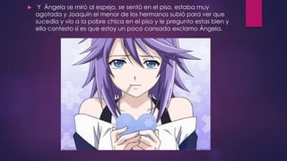  Y Ángela se miró al espejo, se sentó en el piso, estaba muy
agotada y Joaquín el menor de los hermanos subió para ver que
sucedía y vio a la pobre chica en el piso y le pregunto estas bien y
ella contesto si es que estoy un poco cansada exclamo Ángela.
 