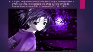 Y Ángela se quedó luchando con Jesica ya que tienen poderes. Y
entonces de repente apareció otra chica que era amiga de
Ángela. Su nombre era Selena con un extraño pelo violeta.
 