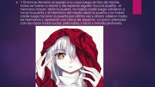  Y Entonces llevaron el espejo a su casa luego se hiso de noche,
todos se fueron a dormir y de repente alguien toco la puerta, el
hermano mayor abrió la puerta, no había nadie luego volvieron a
tocar la puerta y el hermano del medio abrió la puerta y no había
nadie luego tocaron la puerta por última vez y ahora salieron todos
los hermanos y apareció una chica de aspecto un poco aterrador,
con las ropas todas sucias, pelo rubio, y lacio y mirada profunda.
 