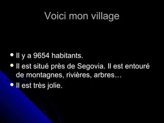 Voici mon villageVoici mon village
 Il y a 9654 habitants.Il y a 9654 habitants.
 Il est situé près de Segovia. Il est entouréIl est situé près de Segovia. Il est entouré
de montagnes, rivières, arbres…de montagnes, rivières, arbres…
 Il est très jolie.Il est très jolie.
 