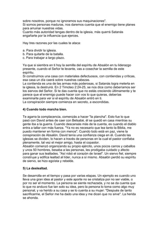 sobre nosotros, porque no ignoramos sus maquinaciones".
Si somos personas maduras, nos daremos cuenta que el enemigo tiene planes
para arruinar nuestras vidas.
Cuanto más autoridad tengas dentro de la iglesia, más querrá Satanás
engañarte por la influencia que ejerces.
Hay tres razones por las cuales te ataca:
a. Para dividir la iglesia.
b. Para quitarte de la batalla.
c. Para trabajar a largo plazo.
Ya que si siembra en ti hoy la semilla del espíritu de Absalón en tu liderazgo
presente, cuando el Señor te levante, vas a cosechar la semilla de este
espíritu.
Si construimos una casa con materiales defectuosos, con contiendas y críticas,
esa casa un día caerá sobre nuestras cabezas.
La contienda es una de las armas más poderosas, si Satanás logra meterla en
la iglesia, la destruirá. En 2 Timoteo 2:24-25, se nos dice como deberíamos ser
los siervos del Señor. Si te das cuenta que no estás creciendo últimamente y te
parece que el enemigo puede hacer con vos lo que quieras, deberías
examinarte para ver si el espíritu de Absalón entró en ti.
La conspiración siempre comienza en secreto, a escondidas.
4) Cuando todo marcha bien.
Te agarra la complacencia, comenzás a hacer "la plancha". Esto fue lo que
pasó con David antes de caer con Betsabé, él se quedó en casa mientras su
gente iba a la guerra. Cuando descansás más de la cuenta, es cuando el diablo
entra a tallar con más fuerza. "Ya no es necesario que lea tanto la Biblia, me
puedo mantener en forma con menos". Cuando todo está en paz, viene la
conspiración de Absalón. David tenía una confianza ciega en él. Cuando las
iglesias se dividen, lo hacen a través de personas en la cual el pastor confiaba
plenamente, tal vez el mejor amigo, hasta el copastor.
Absalón comenzó organizando su propio ejército, unos pocos carros y caballos
y unos 50 hombres, besaba a las personas, les prodigaba cuidado y afecto
para ganar sus lealtades. "Así robó el corazón de Israel". Un siervo fiel, siempre
construye y edifica lealtad al líder, nunca a sí mismo. Absalón perdió su espíritu
de siervo, se hizo egoísta y rebelde.
5) La deslealtad.
Se desarrolla en el tiempo y pasa por varias etapas. Un ejemplo es cuando uno
lleva una gran idea al pastor y este aporte no se cristaliza por no ser viable, o
por no ser el momento. La persona se siente rechazada, y no se da cuenta que
lo que no anduvo fue tan solo su idea, pero la persona lo toma como algo muy
personal, y va herido a su casa y se lo cuenta a su mujer: "Después de tanto
sacrificarme, el Señor me ha dado una idea y me dicen que no sirve". La herida
se ahonda.
 