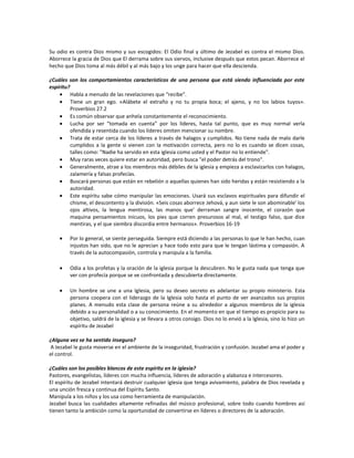Su odio es contra Dios mismo y sus escogidos: El Odio final y último de Jezabel es contra el mismo Dios.
Aborrece la gracia de Dios que El derrama sobre sus siervos, inclusive después que estos pecan. Aborrece el
hecho que Dios toma al más débil y al más bajo y los unge para hacer que ella descienda.

¿Cuáles son los comportamientos característicos de una persona que está siendo influenciada por este
espíritu?
          Habla a menudo de las revelaciones que “recibe".
          Tiene un gran ego. «Alábete el extraño y no tu propia boca; el ajeno, y no los labios tuyos».
          Proverbios 27.2
          Es común observar que anhela constantemente el reconocimiento.
          Lucha por ser “tomada en cuenta” por los líderes, hasta tal punto, que es muy normal verla
          ofendida y resentida cuando los líderes omiten mencionar su nombre.
          Trata de estar cerca de los líderes a través de halagos y cumplidos. No tiene nada de malo darle
          cumplidos a la gente si vienen con la motivación correcta, pero no lo es cuando se dicen cosas,
          talles como: "Nadie ha servido en esta iglesia como usted y el Pastor no lo entiende".
          Muy raras veces quiere estar en autoridad, pero busca "el poder detrás del trono".
          Generalmente, atrae a los miembros más débiles de la iglesia y empieza a esclavizarlos con halagos,
          zalamería y falsas profecías.
          Buscará personas que están en rebelión o aquellas quienes han sido heridas y están resistiendo a la
          autoridad.
          Este espíritu sabe cómo manipular las emociones. Usará sus esclavos espirituales para difundir el
          chisme, el descontento y la división. «Seis cosas aborrece Jehová, y aun siete le son abominable' los
          ojos altivos, la lengua mentirosa, las manos que' derraman sangre inocente, el corazón que
          maquina pensamientos inicuos, los pies que corren presurosos al mal, el testigo falso, que dice
          mentiras, y el que siembra discordia entre hermanos». Proverbios 16-19

         Por lo general, se siente perseguida. Siempre está diciendo a las personas lo que le han hecho, cuan
         injustos han sido, que no le aprecian y hace todo esto para que le tengan lástima y compasión. A
         través de la autocompasión, controla y manipula a la familia.

         Odia a los profetas y la oración de la iglesia porque la descubren. No le gusta nada que tenga que
         ver con profecía porque se ve confrontada y descubierta directamente.

         Un hombre se une a una Iglesia, pero su deseo secreto es adelantar su propio ministerio. Esta
         persona coopera con el liderazgo de la Iglesia solo hasta el punto de ver avanzados sus propios
         planes. A menudo esta clase de persona reúne a su alrededor a algunos miembros de la iglesia
         debido a su personalidad o a su conocimiento. En el momento en que el tiempo es propicio para su
         objetivo, saldrá de la iglesia y se llevara a otros consigo. Dios no lo envió a la Iglesia, sino lo hizo un
         espíritu de Jezabel

¿Alguna vez se ha sentido inseguro?
A Jezabel le gusta moverse en el ambiente de la inseguridad, frustración y confusión. Jezabel ama el poder y
el control.

¿Cuáles son los posibles blancos de este espíritu en la iglesia?
Pastores, evangelistas, líderes con mucha influencia, líderes de adoración y alabanza e intercesores.
El espíritu de Jezabel intentará destruir cualquier iglesia que tenga avivamiento, palabra de Dios revelada y
una unción fresca y continua del Espíritu Santo.
Manipula a los niños y los usa como herramienta de manipulación.
Jezabel busca las cualidades altamente refinadas del músico profesional, sobre todo cuando hombres así
tienen tanto la ambición como la oportunidad de convertirse en líderes o directores de la adoración.
 