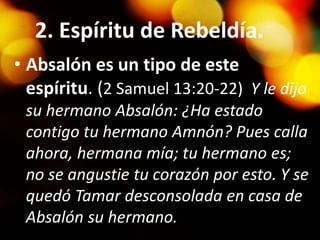 2. Espíritu de Rebeldía.
• Absalón es un tipo de este
espíritu. (2 Samuel 13:20-22) Y le dijo
su hermano Absalón: ¿Ha estado
contigo tu hermano Amnón? Pues calla
ahora, hermana mía; tu hermano es;
no se angustie tu corazón por esto. Y se
quedó Tamar desconsolada en casa de
Absalón su hermano.
 