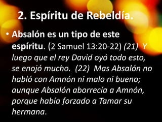 2. Espíritu de Rebeldía.
• Absalón es un tipo de este
espíritu. (2 Samuel 13:20-22) (21) Y
luego que el rey David oyó todo esto,
se enojó mucho. (22) Mas Absalón no
habló con Amnón ni malo ni bueno;
aunque Absalón aborrecía a Amnón,
porque había forzado a Tamar su
hermana.
 