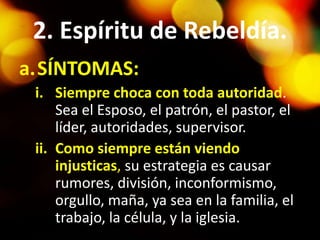 2. Espíritu de Rebeldía.
a.SÍNTOMAS:
i. Siempre choca con toda autoridad.
Sea el Esposo, el patrón, el pastor, el
líder, autoridades, supervisor.
ii. Como siempre están viendo
injusticas, su estrategia es causar
rumores, división, inconformismo,
orgullo, maña, ya sea en la familia, el
trabajo, la célula, y la iglesia.
 