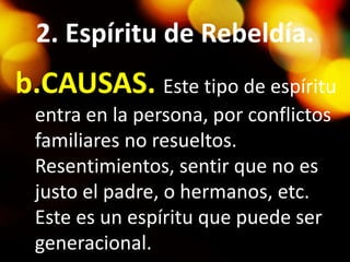 2. Espíritu de Rebeldía.
b.CAUSAS. Este tipo de espíritu
entra en la persona, por conflictos
familiares no resueltos.
Resentimientos, sentir que no es
justo el padre, o hermanos, etc.
Este es un espíritu que puede ser
generacional.
 