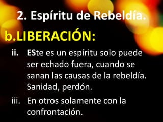 2. Espíritu de Rebeldía.
b.LIBERACIÓN:
ii. ESte es un espíritu solo puede
ser echado fuera, cuando se
sanan las causas de la rebeldía.
Sanidad, perdón.
iii. En otros solamente con la
confrontación.
 