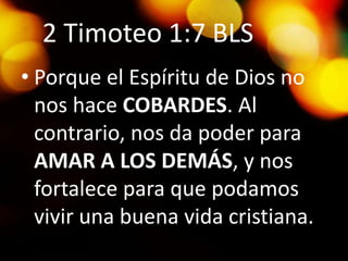 2 Timoteo 1:7 BLS
• Porque el Espíritu de Dios no
nos hace COBARDES. Al
contrario, nos da poder para
AMAR A LOS DEMÁS, y nos
fortalece para que podamos
vivir una buena vida cristiana.
 