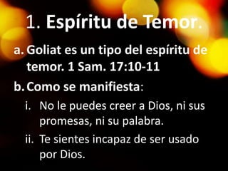 1. Espíritu de Temor.
a. Goliat es un tipo del espíritu de
temor. 1 Sam. 17:10-11
b.Como se manifiesta:
i. No le puedes creer a Dios, ni sus
promesas, ni su palabra.
ii. Te sientes incapaz de ser usado
por Dios.
 