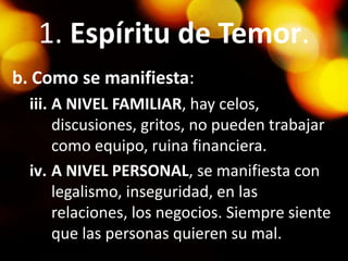 1. Espíritu de Temor.
b. Como se manifiesta:
iii. A NIVEL FAMILIAR, hay celos,
discusiones, gritos, no pueden trabajar
como equipo, ruina financiera.
iv. A NIVEL PERSONAL, se manifiesta con
legalismo, inseguridad, en las
relaciones, los negocios. Siempre siente
que las personas quieren su mal.
 
