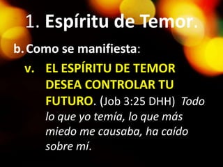 1. Espíritu de Temor.
b.Como se manifiesta:
v. EL ESPÍRITU DE TEMOR
DESEA CONTROLAR TU
FUTURO. (Job 3:25 DHH) Todo
lo que yo temía, lo que más
miedo me causaba, ha caído
sobre mí.
 