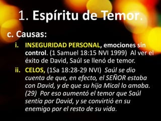 1. Espíritu de Temor.
c. Causas:
i. INSEGURIDAD PERSONAL, emociones sin
control. (1 Samuel 18:15 NVI 1999) Al ver el
éxito de David, Saúl se llenó de temor.
ii. CELOS, (1Sa 18:28-29 NVI) Saúl se dio
cuenta de que, en efecto, el SEÑOR estaba
con David, y de que su hija Mical lo amaba.
(29) Por eso aumentó el temor que Saúl
sentía por David, y se convirtió en su
enemigo por el resto de su vida.
 