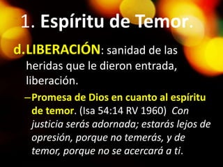 1. Espíritu de Temor.
d.LIBERACIÓN: sanidad de las
heridas que le dieron entrada,
liberación.
–Promesa de Dios en cuanto al espíritu
de temor. (Isa 54:14 RV 1960) Con
justicia serás adornada; estarás lejos de
opresión, porque no temerás, y de
temor, porque no se acercará a ti.
 