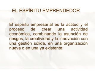 El espíritu empresarial es la actitud y el proceso de crear una actividad económica, combinando la asunción de riesgos, la creatividad y la innovación con una gestión sólida, en una organización nueva o en una ya existente. EL ESPÍRITU EMPRENDEDOR 