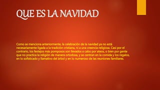 QUE ES LA NAVIDAD
Como se menciona anteriormente, la celebración de la navidad ya no está
necesariamente ligada a la tradición cristiana, ni a una creencia religiosa. Casi por el
contrario, los festejos más pomposos son llevados a cabo por ateos, o bien por gente
que no practica la religión de manera ortodoxa, y se centran en la comida y los regalos,
en lo sofisticado y llamativo del árbol y en lo numeroso de las reuniones familiares.