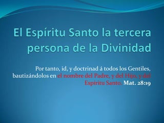 El Espíritu Santo la tercera persona de la Divinidad Por tanto, id, y doctrinad á todos los Gentiles, bautizándolos en el nombre del Padre, y del Hijo, y del Espíritu Santo.Mat. 28:19 