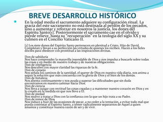 BREVE DESARROLLO HISTÓRICO
 En la edad media el sacramento adquiere su configuración ritual. La
gracia del este sacramento no está destinada al perdón de los pecados,
sino a aumentar y reforzar en nosotros la justicia, los dones del
Espíritu Santo[1]. Posteriormente el sacramento cae en el olvido y
pierde relieve, hasta su “recuperación” en la teología del siglo XX y su
culmen en el Concilio Vaticano II.
[1] Los siete dones del Espíritu Santo pertenecen en plenitud a Cristo, Hijo de David.
Completan y llevan a su perfección las virtudes de quienes los reciben. Hacen a los fieles
dóciles para obedecer con prontitud a las inspiraciones divinas.
Don de sabiduría
Nos hace comprender la maravilla insondable de Dios y nos impulsa a buscarle sobre todas
las cosas y en medio de nuestro trabajo y de nuestras obligaciones.
Don de inteligencia
Nos descubre con mayor claridad las riquezas de la fe.
Don de consejo
Nos señala los caminos de la santidad, el querer de Dios en nuestra vida diaria, nos anima a
seguir la solución que más concuerda con la gloria de Dios y el bien de los demás.
Don de fortaleza
Nos alienta continuamente y nos ayuda a superar las dificultades que sin duda
encontramos en nuestro caminar hacia Dios.
Don de ciencia
Nos lleva a juzgar con rectitud las cosas creadas y a mantener nuestro corazón en Dios y en
lo creado en la medida en que nos lleve a Él.
Don de piedad
Nos mueve a tratar a Dios con la confianza con la que un hijo trata a su Padre.
Don de temor de Dios
Nos induce a huir de las ocasiones de pecar, a no ceder a la tentación, a evitar todo mal que
pueda contristar al Espíritu Santo, a temer radicalmente separarnos de Aquel a quien
amamos y constituye nuestra razón de ser y de vivir.
 