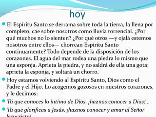 hoy
El Espíritu Santo se derrama sobre toda la tierra, la llena por
completo, cae sobre nosotros como lluvia torrencial. ¿Por
qué muchos no lo sienten? ¿Por qué otros —y ojalá estemos
nosotros entre ellos— chorrean Espíritu Santo
continuamente? Todo depende de la disposición de los
corazones. El agua del mar rodea una piedra lo mismo que
una esponja. Aprieta la piedra, y no saldrá de ella una gota;
aprieta la esponja, y soltará un chorro.
Hoy estamos volviendo al Espíritu Santo, Dios como el
Padre y el Hijo. Lo acogemos gozosos en nuestros corazones,
y le decimos:
Tú que conoces lo íntimo de Dios, ¡haznos conocer a Dios!...
Tú que glorificas a Jesús, ¡haznos conocer y amar al Señor
 