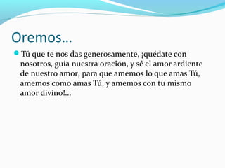 Oremos…
Tú que te nos das generosamente, ¡quédate con
nosotros, guía nuestra oración, y sé el amor ardiente
de nuestro amor, para que amemos lo que amas Tú,
amemos como amas Tú, y amemos con tu mismo
amor divino!...
 