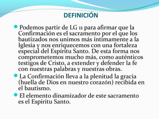 DEFINICIÓN
Podemos partir de LG 11 para afirmar que la
Confirmación es el sacramento por el que los
bautizados nos unimos más íntimamente a la
Iglesia y nos enriquecemos con una fortaleza
especial del Espíritu Santo. De esta forma nos
comprometemos mucho más, como auténticos
testigos de Cristo, a extender y defender la fe
con nuestras palabras y nuestras obras.
La Confirmación lleva a la plenitud la gracia
(huella de Dios en nuestro corazón) recibida en
el bautismo.
El elemento dinamizador de este sacramento
es el Espíritu Santo.
 